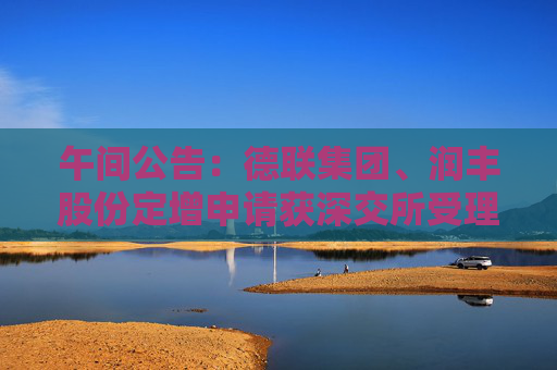 午间公告：德联集团、润丰股份定增申请获深交所受理