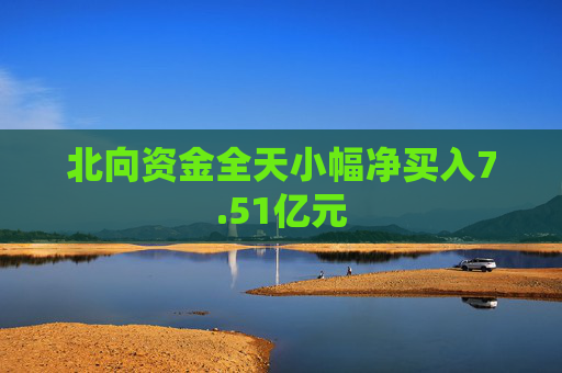 北向资金全天小幅净买入7.51亿元