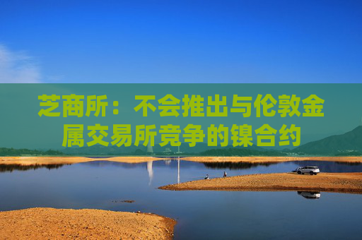 芝商所：不会推出与伦敦金属交易所竞争的镍合约