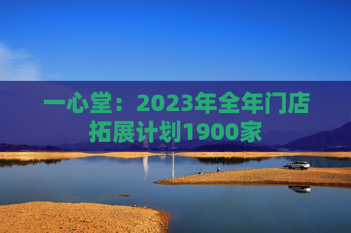 一心堂：2023年全年门店拓展计划1900家