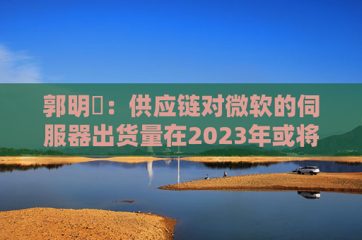 郭明錤：供应链对微软的伺服器出货量在2023年或将衰退