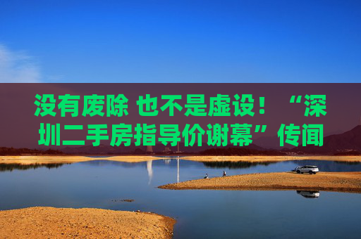 没有废除 也不是虚设！“深圳二手房指导价谢幕”传闻一日游