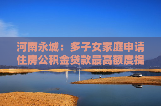 河南永城：多子女家庭申请住房公积金贷款最高额度提至80万元