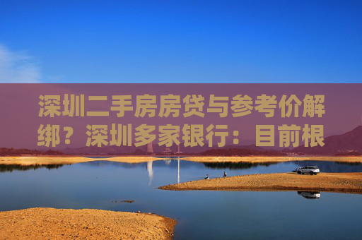 深圳二手房房贷与参考价解绑？深圳多家银行：目前根据评估价放贷