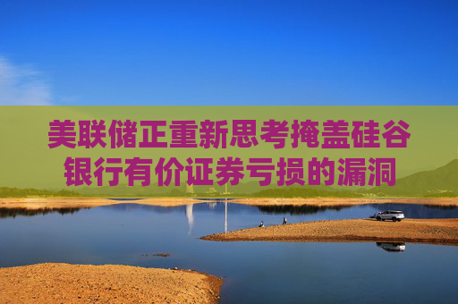 美联储正重新思考掩盖硅谷银行有价证券亏损的漏洞