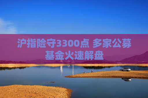 沪指险守3300点 多家公募基金火速解盘