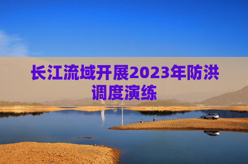 长江流域开展2023年防洪调度演练