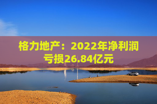 格力地产：2022年净利润亏损26.84亿元