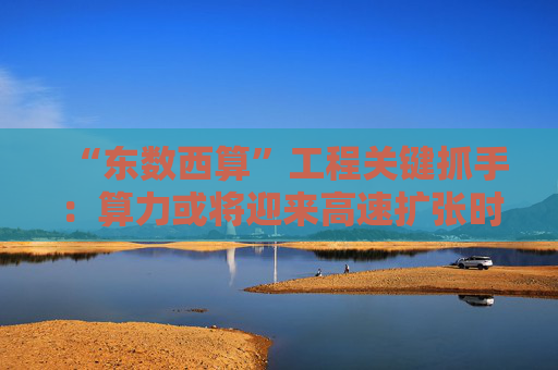 “东数西算”工程关键抓手：算力或将迎来高速扩张时代