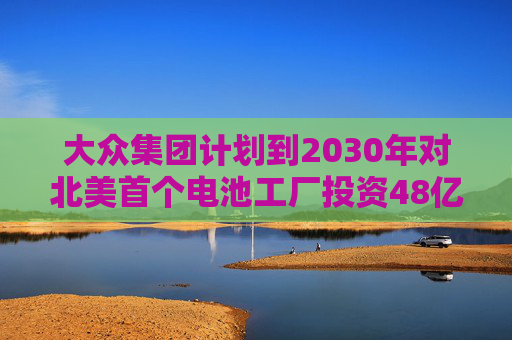 大众集团计划到2030年对北美首个电池工厂投资48亿欧元