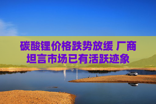 碳酸锂价格跌势放缓 厂商坦言市场已有活跃迹象