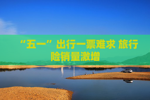 “五一”出行一票难求 旅行险销量激增