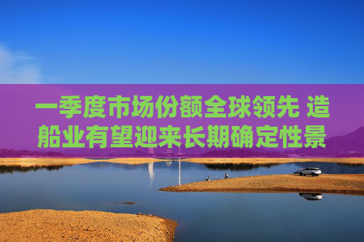 一季度市场份额全球领先 造船业有望迎来长期确定性景气度