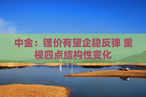 中金：锂价有望企稳反弹 重视四点结构性变化