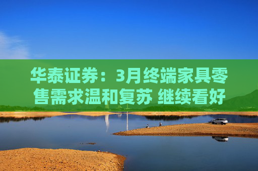 华泰证券：3月终端家具零售需求温和复苏 继续看好后续需求表现