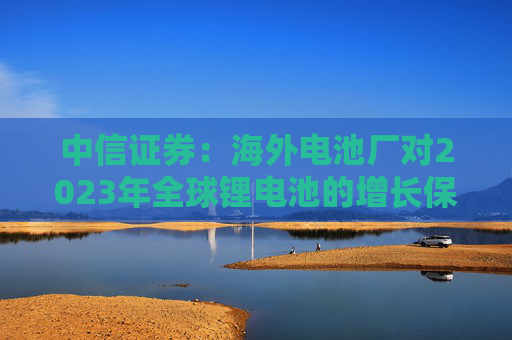 中信证券：海外电池厂对2023年全球锂电池的增长保持乐观