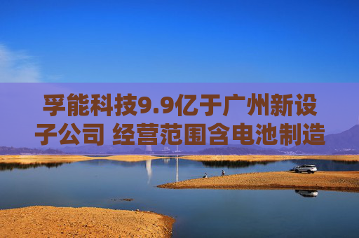 孚能科技9.9亿于广州新设子公司 经营范围含电池制造