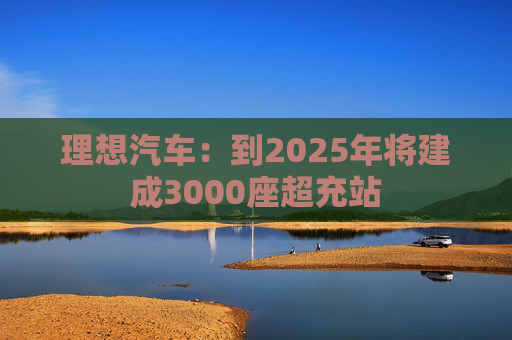 理想汽车：到2025年将建成3000座超充站