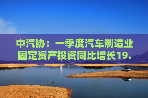 中汽协：一季度汽车制造业固定资产投资同比增长19.0%