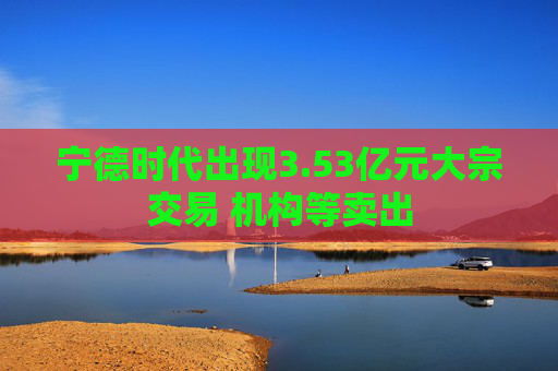 宁德时代出现3.53亿元大宗交易 机构等卖出
