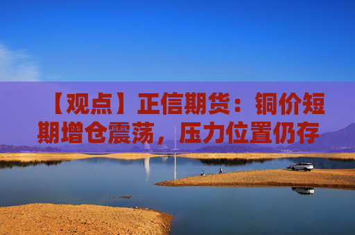 【观点】正信期货：铜价短期增仓震荡，压力位置仍存调整风险