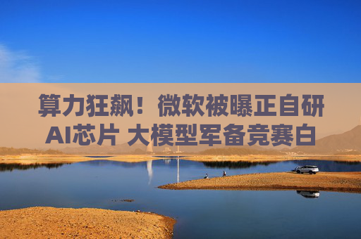 算力狂飙！微软被曝正自研AI芯片 大模型军备竞赛白热化