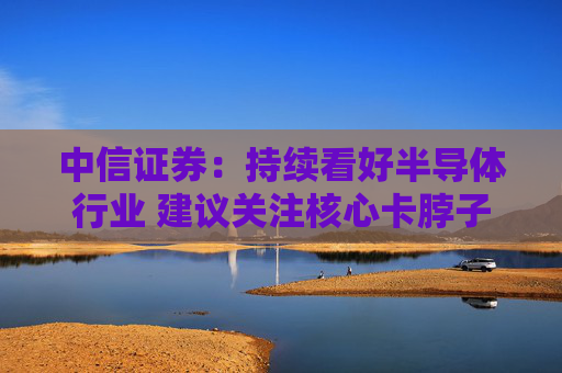 中信证券：持续看好半导体行业 建议关注核心卡脖子环节