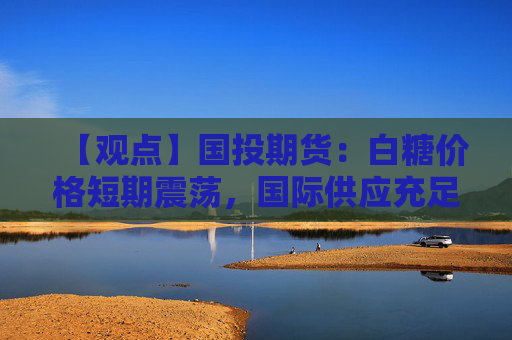 【观点】国投期货：白糖价格短期震荡，国际供应充足压力仍存