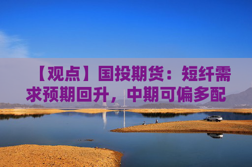 【观点】国投期货：短纤需求预期回升，中期可偏多配置