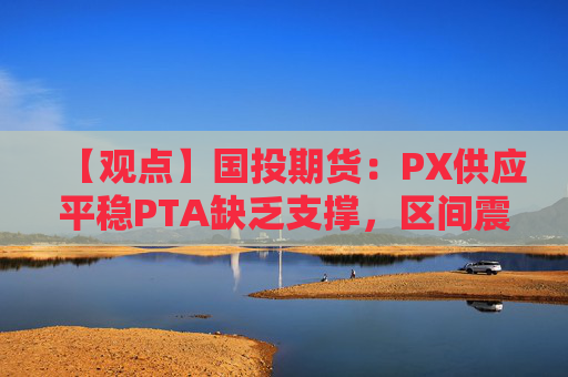 【观点】国投期货：PX供应平稳PTA缺乏支撑，区间震荡延续