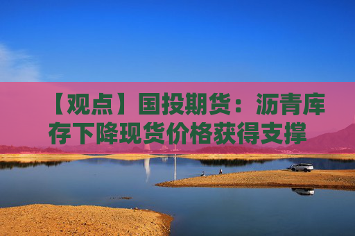 【观点】国投期货：沥青库存下降现货价格获得支撑