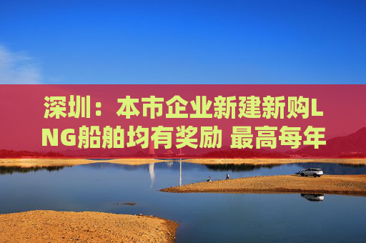 深圳：本市企业新建新购LNG船舶均有奖励 最高每年一千万