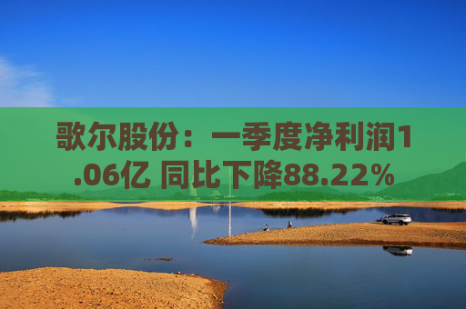 歌尔股份：一季度净利润1.06亿 同比下降88.22%