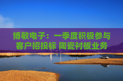 博敏电子：一季度积极参与客户招投标 陶瓷衬板业务有望快速放量