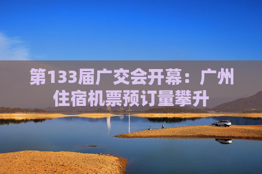 第133届广交会开幕：广州住宿机票预订量攀升