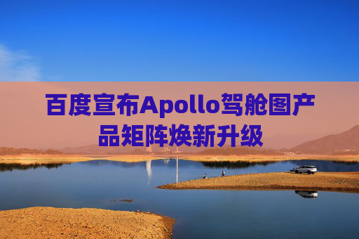 百度宣布Apollo驾舱图产品矩阵焕新升级
