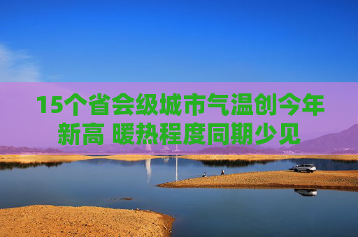 15个省会级城市气温创今年新高 暖热程度同期少见