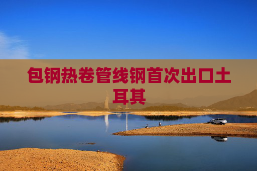 包钢热卷管线钢首次出口土耳其
