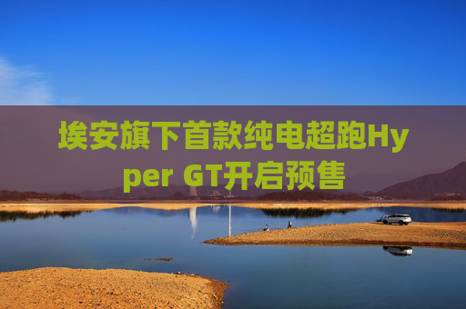 埃安旗下首款纯电超跑Hyper GT开启预售