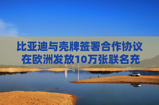 比亚迪与壳牌签署合作协议 在欧洲发放10万张联名充电卡