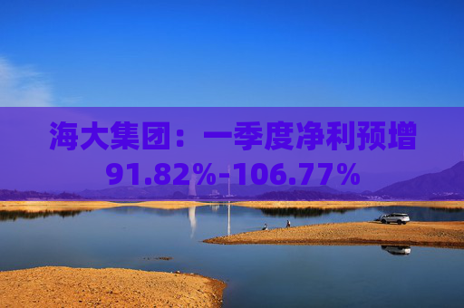 海大集团：一季度净利预增91.82%-106.77%