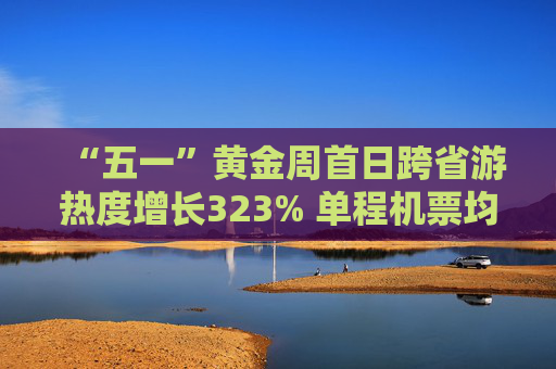 “五一”黄金周首日跨省游热度增长323% 单程机票均价过千