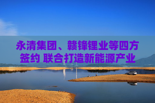 永清集团、赣锋锂业等四方签约 联合打造新能源产业链