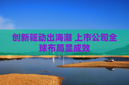 创新驱动出海潮 上市公司全球布局显成效