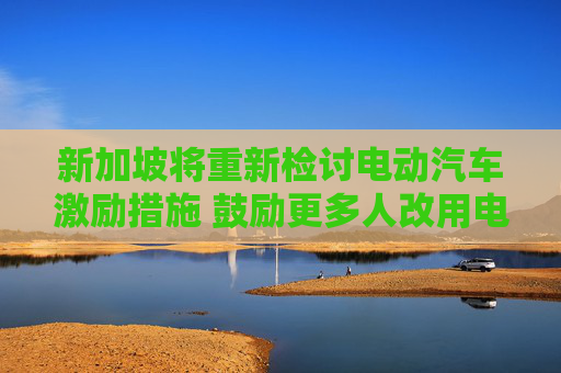 新加坡将重新检讨电动汽车激励措施 鼓励更多人改用电动车