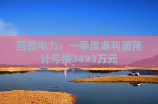 西昌电力：一季度净利润预计亏损3493万元