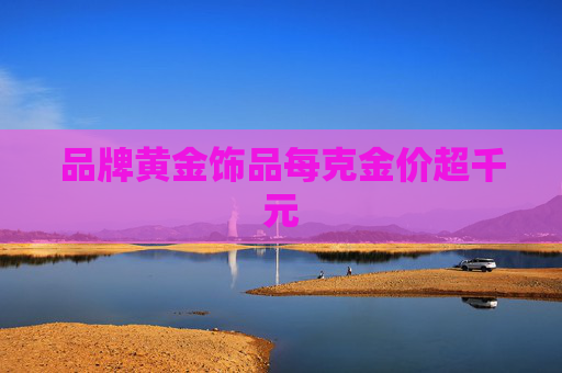 品牌黄金饰品每克金价超千元