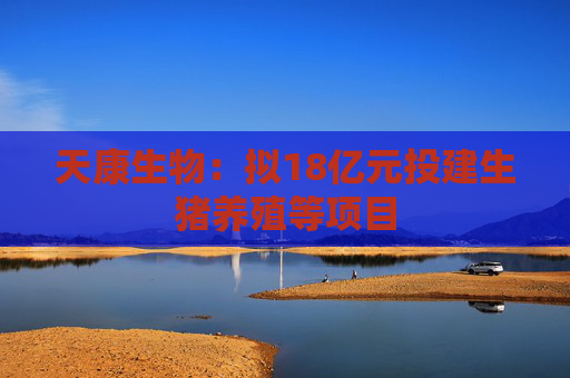 天康生物：拟18亿元投建生猪养殖等项目
