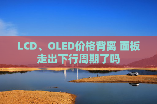 LCD、OLED价格背离 面板走出下行周期了吗