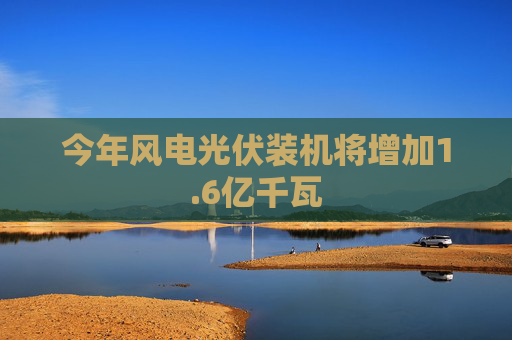 今年风电光伏装机将增加1.6亿千瓦
